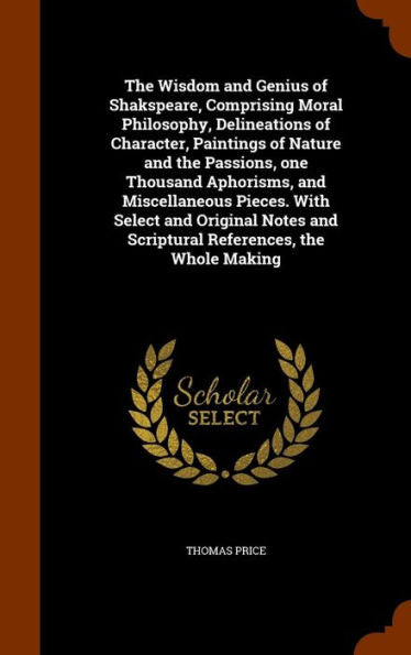The Wisdom And Genius Of Shakspeare, Comprising Moral Philosophy, Delineations Of Character, Paintings Of Nature And The Passions, One Thousand ... And Scriptural References, The Whole Making