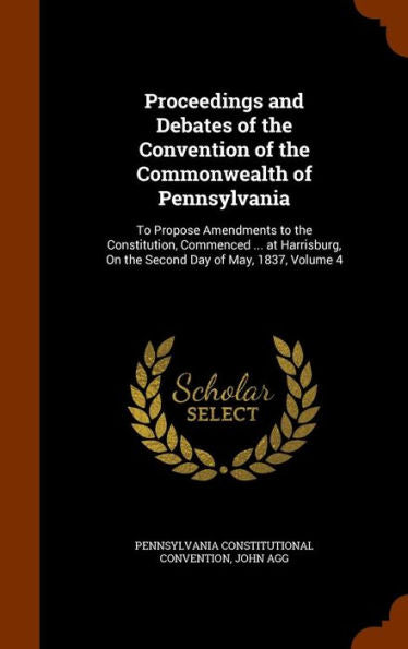 Proceedings And Debates Of The Convention Of The Commonwealth Of Pennsylvania: To Propose Amendments To The Constitution, Commenced ... At Harrisburg, On The Second Day Of May, 1837, Volume 4