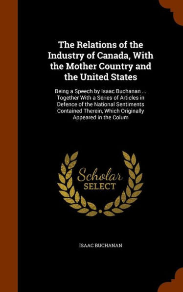The Relations Of The Industry Of Canada, With The Mother Country And The United States: Being A Speech By Isaac Buchanan ... Together With A Series Of ... Which Originally Appeared In The Colum