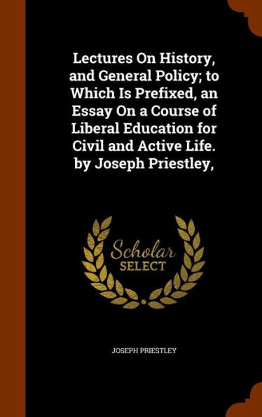 Lectures On History, And General Policy; To Which Is Prefixed, An Essay On A Course Of Liberal Education For Civil And Active Life. By Joseph Priestley,