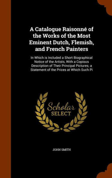 A Catalogue Raisonn?Of The Works Of The Most Eminent Dutch, Flemish, And French Painters: In Which Is Included A Short Biographical Notice Of The ... A Statement Of The Prices At Which Such Pi