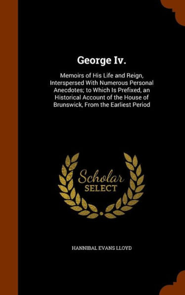 George Iv.: Memoirs Of His Life And Reign, Interspersed With Numerous Personal Anecdotes; To Which Is Prefixed, An Historical Account Of The House Of Brunswick, From The Earliest Period