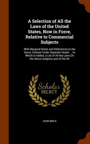 A Selection Of All The Laws Of The United States, Now In Force, Relative To Commercial Subjects: With Marginal Notes And References To The Same, ... The Laws On The Above Subjects And Of The Re