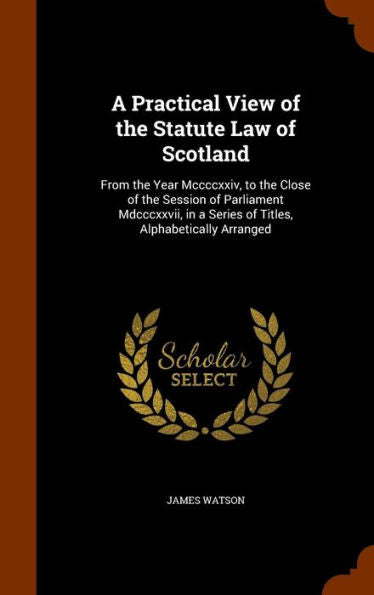 A Practical View Of The Statute Law Of Scotland: From The Year Mccccxxiv, To The Close Of The Session Of Parliament Mdcccxxvii, In A Series Of Titles, Alphabetically Arranged
