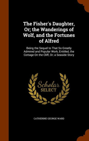 The Fisher's Daughter, Or; The Wanderings Of Wolf, And The Fortunes Of Alfred: Being The Sequel To That So Greatly Admired And Popular Work, Entitled, The Cottage On The Cliff, Or; A Seaside Story
