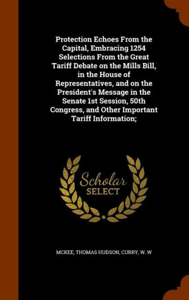 Protection Echoes From The Capital, Embracing 1254 Selections From The Great Tariff Debate On The Mills Bill, In The House Of Representatives, And On ... And Other Important Tariff Information;