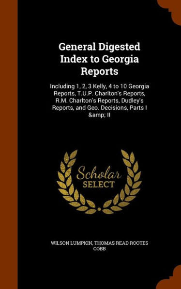General Digested Index To Georgia Reports: Including 1, 2, 3 Kelly, 4 To 10 Georgia Reports, T.U.P. Charlton's Reports, R.M. Charlton's Reports, Dudley's Reports, And Geo. Decisions, Parts I & Ii