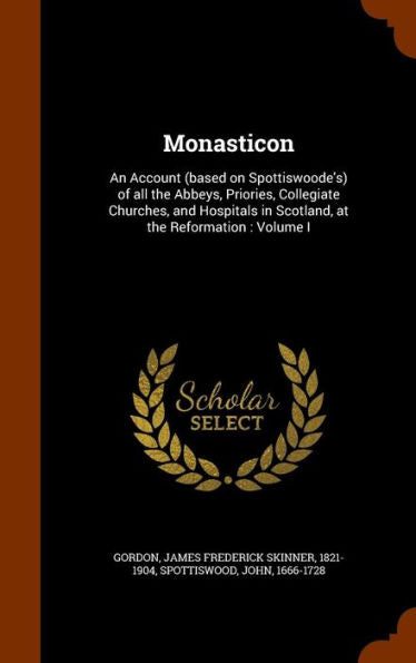 Monasticon: An Account (Based On Spottiswoode's) Of All The Abbeys, Priories, Collegiate Churches, And Hospitals In Scotland, At The Reformation: Volume I
