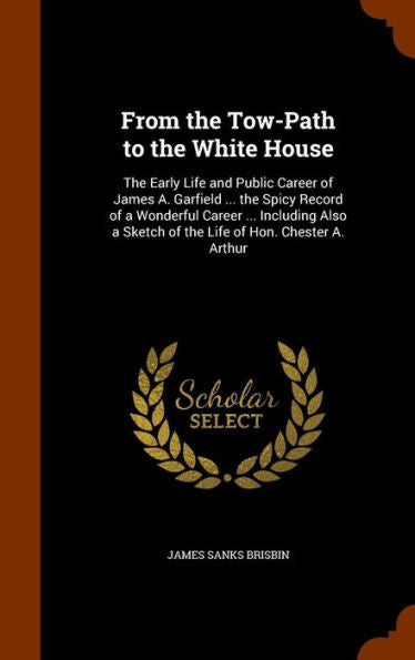 From The Tow-Path To The White House: The Early Life And Public Career Of James A. Garfield ... The Spicy Record Of A Wonderful Career ... Including Also A Sketch Of The Life Of Hon. Chester A. Arthur