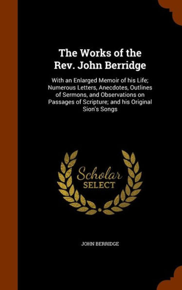 The Works Of The Rev. John Berridge: With An Enlarged Memoir Of His Life; Numerous Letters, Anecdotes, Outlines Of Sermons, And Observations On Passages Of Scripture; And His Original Sion's Songs