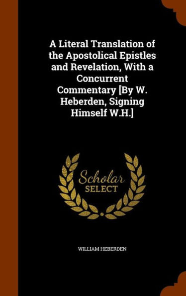 A Literal Translation Of The Apostolical Epistles And Revelation, With A Concurrent Commentary [By W. Heberden, Signing Himself W.H.]