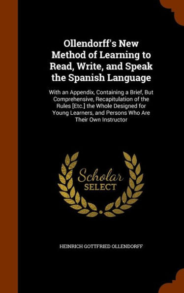 Ollendorff's New Method Of Learning To Read, Write, And Speak The Spanish Language: With An Appendix, Containing A Brief, But Comprehensive, ... And Persons Who Are Their Own Instructor