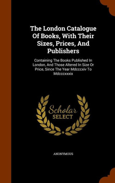 The London Catalogue Of Books, With Their Sizes, Prices, And Publishers: Containing The Books Published In London, And Those Altered In Size Or Price, Since The Year Mdcccxiv To Mdcccxxxix