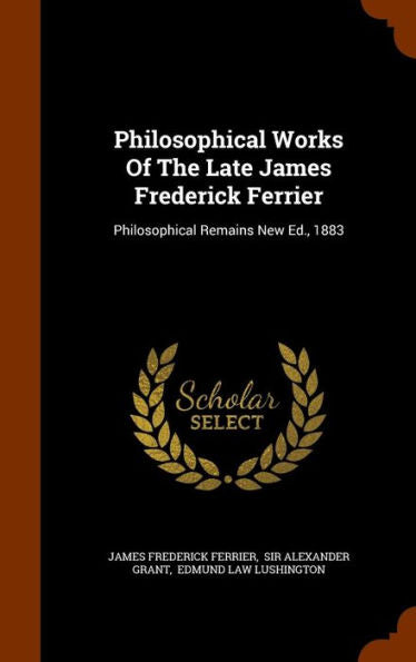 Philosophical Works Of The Late James Frederick Ferrier: Philosophical Remains New Ed., 1883