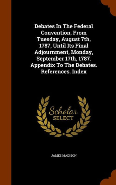 Debates In The Federal Convention, From Tuesday, August 7Th, 1787, Until Its Final Adjournment, Monday, September 17Th, 1787. Appendix To The Debates. References. Index