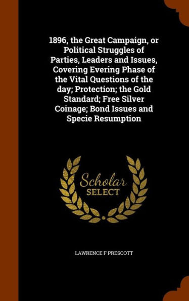 1896, The Great Campaign, Or Political Struggles Of Parties, Leaders And Issues, Covering Evering Phase Of The Vital Questions Of The Day; Protection; ... Coinage; Bond Issues And Specie Resumption