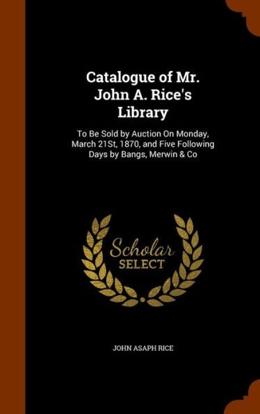 Catalogue Of Mr. John A. Rice's Library: To Be Sold By Auction On Monday, March 21St, 1870, And Five Following Days By Bangs, Merwin & Co