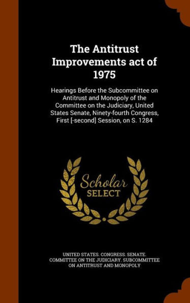 The Antitrust Improvements Act Of 1975: Hearings Before The Subcommittee On Antitrust And Monopoly Of The Committee On The Judiciary, United States ... Congress, First [-Second] Session, On S. 1284