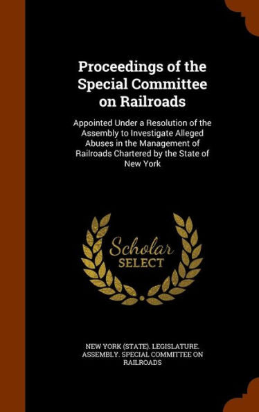 Proceedings Of The Special Committee On Railroads: Appointed Under A Resolution Of The Assembly To Investigate Alleged Abuses In The Management Of Railroads Chartered By The State Of New York