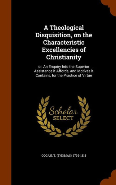 A Theological Disquisition, On The Characteristic Excellencies Of Christianity: Or, An Enquiry Into The Superior Assistance It Affords, And Motives It Contains, For The Practice Of Virtue