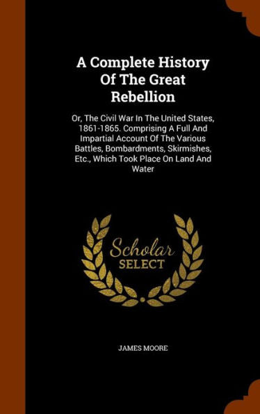 A Complete History Of The Great Rebellion: Or, The Civil War In The United States, 1861-1865. Comprising A Full And Impartial Account Of The Various ... Etc., Which Took Place On Land And Water