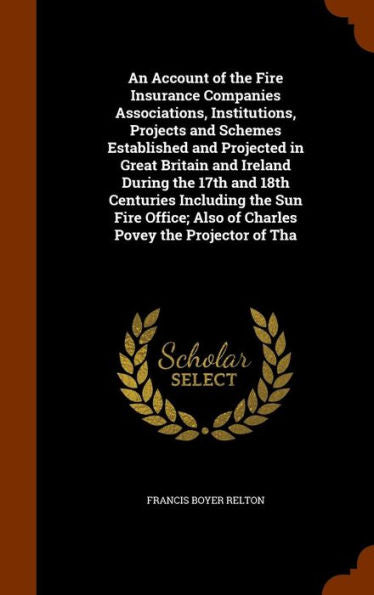 An Account Of The Fire Insurance Companies Associations, Institutions, Projects And Schemes Established And Projected In Great Britain And Ireland ... Also Of Charles Povey The Projector Of Tha