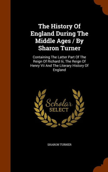 The History Of England During The Middle Ages / By Sharon Turner: Containing The Latter Part Of The Reign Of Richard Iii, The Reign Of Henry Vii And The Literary History Of England