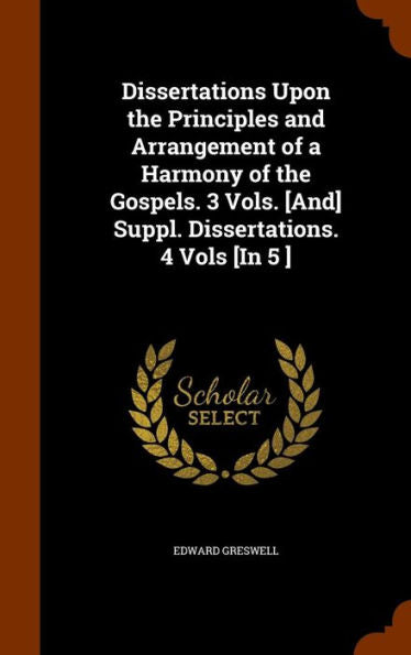 Dissertations Upon The Principles And Arrangement Of A Harmony Of The Gospels. 3 Vols. [And] Suppl. Dissertations. 4 Vols [In 5 ]