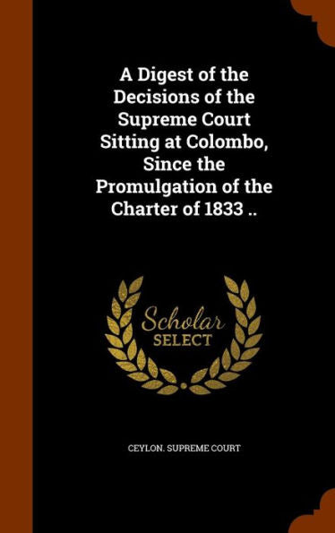 A Digest Of The Decisions Of The Supreme Court Sitting At Colombo, Since The Promulgation Of The Charter Of 1833 ..