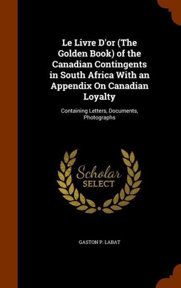 Le Livre D'Or (The Golden Book) Of The Canadian Contingents In South Africa With An Appendix On Canadian Loyalty: Containing Letters, Documents, Photographs