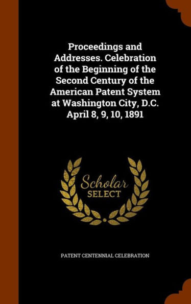 Proceedings And Addresses. Celebration Of The Beginning Of The Second Century Of The American Patent System At Washington City, D.C. April 8, 9, 10, 1891