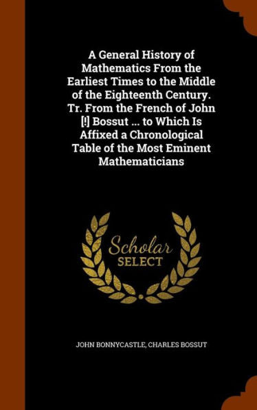 A General History Of Mathematics From The Earliest Times To The Middle Of The Eighteenth Century. Tr. From The French Of John [!] Bossut ... To Which ... Table Of The Most Eminent Mathematicians