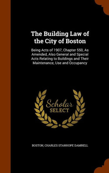 The Building Law Of The City Of Boston: Being Acts Of 1907, Chapter 550, As Amended, Also General And Special Acts Relating To Buildings And Their Maintenance, Use And Occupancy