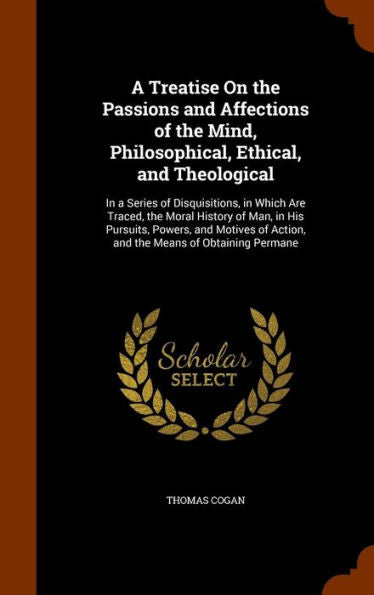 A Treatise On The Passions And Affections Of The Mind, Philosophical, Ethical, And Theological: In A Series Of Disquisitions, In Which Are Traced, The ... Of Action, And The Means Of Obtaining Permane