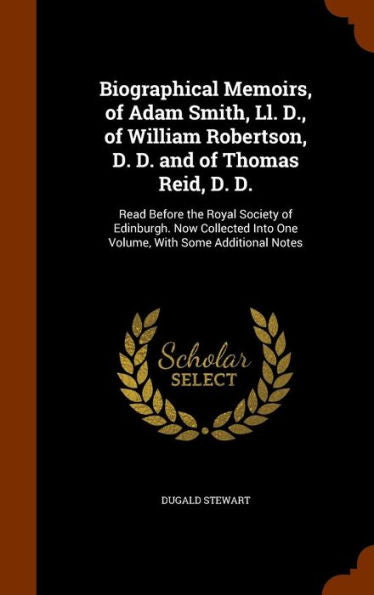 Biographical Memoirs, Of Adam Smith, Ll. D., Of William Robertson, D. D. And Of Thomas Reid, D. D.: Read Before The Royal Society Of Edinburgh. Now ... Into One Volume, With Some Additional Notes