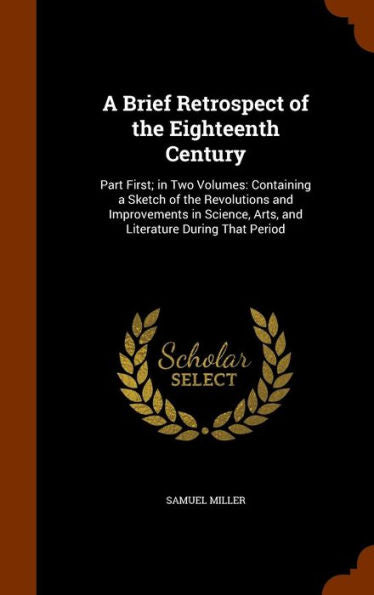 A Brief Retrospect Of The Eighteenth Century: Part First; In Two Volumes: Containing A Sketch Of The Revolutions And Improvements In Science, Arts, And Literature During That Period