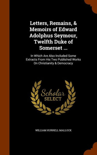 Letters, Remains, & Memoirs Of Edward Adolphus Seymour, Twelfth Duke Of Somerset ...: In Which Are Also Included Some Extracts From His Two Published Works On Christianity & Democracy