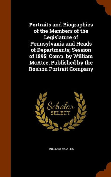 Portraits And Biographies Of The Members Of The Legislature Of Pennsylvania And Heads Of Departments; Session Of 1895; Comp. By William Mcatee; Published By The Roshon Portrait Company