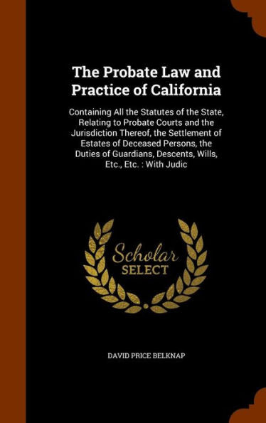 The Probate Law And Practice Of California: Containing All The Statutes Of The State, Relating To Probate Courts And The Jurisdiction Thereof, The ... Descents, Wills, Etc., Etc.: With Judic