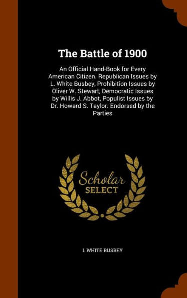 The Battle Of 1900: An Official Hand-Book For Every American Citizen. Republican Issues By L. White Busbey, Prohibition Issues By Oliver W. Stewart, ... Dr. Howard S. Taylor. Endorsed By The Parties