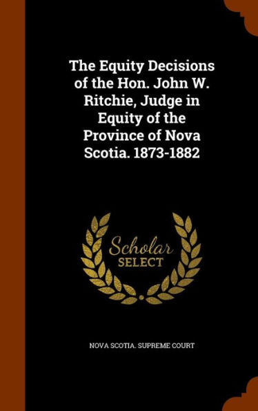 The Equity Decisions Of The Hon. John W. Ritchie, Judge In Equity Of The Province Of Nova Scotia. 1873-1882