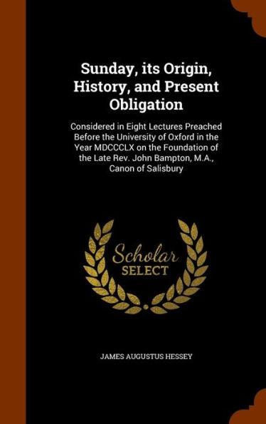 Sunday, Its Origin, History, And Present Obligation: Considered In Eight Lectures Preached Before The University Of Oxford In The Year Mdccclx On The ... Rev. John Bampton, M.A., Canon Of Salisbury