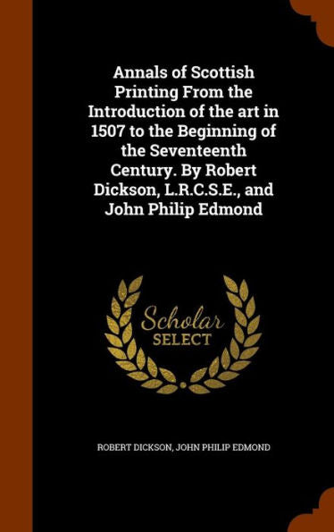 Annals Of Scottish Printing From The Introduction Of The Art In 1507 To The Beginning Of The Seventeenth Century. By Robert Dickson, L.R.C.S.E., And John Philip Edmond