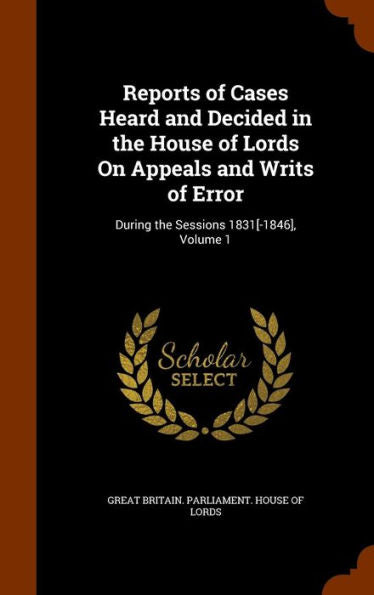 Reports Of Cases Heard And Decided In The House Of Lords On Appeals And Writs Of Error: During The Sessions 1831[-1846], Volume 1