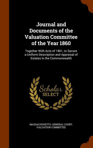 Journal And Documents Of The Valuation Committee Of The Year 1860: Together With Acts Of 1861, To Secure A Uniform Description And Appraisal Of Estates In The Commonwealth