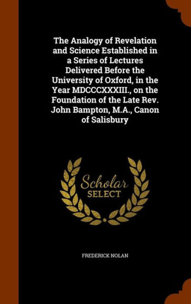 The Analogy Of Revelation And Science Established In A Series Of Lectures Delivered Before The University Of Oxford, In The Year Mdcccxxxiii., On The ... Rev. John Bampton, M.A., Canon Of Salisbury