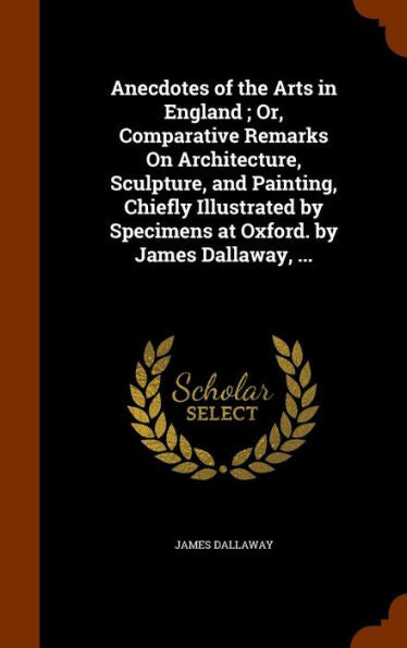 Anecdotes Of The Arts In England; Or, Comparative Remarks On Architecture, Sculpture, And Painting, Chiefly Illustrated By Specimens At Oxford. By James Dallaway, ...