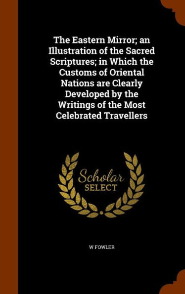 The Eastern Mirror; An Illustration Of The Sacred Scriptures; In Which The Customs Of Oriental Nations Are Clearly Developed By The Writings Of The Most Celebrated Travellers
