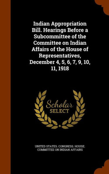 Indian Appropriation Bill. Hearings Before A Subcommittee Of The Committee On Indian Affairs Of The House Of Representatives, December 4, 5, 6, 7, 9, 10, 11, 1918