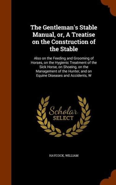 The Gentleman's Stable Manual, Or, A Treatise On The Construction Of The Stable: Also On The Feeding And Grooming Of Horses, On The Hygienic Treatment ... And On Equine Diseases And Accidents, W